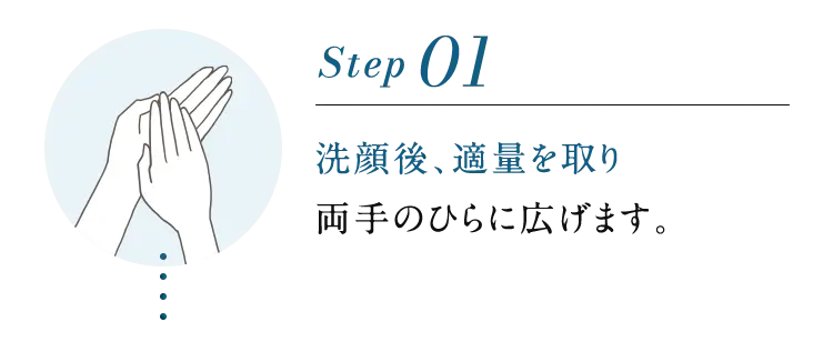 Step01 洗顔後、適量を取り両手のひらに広げます。