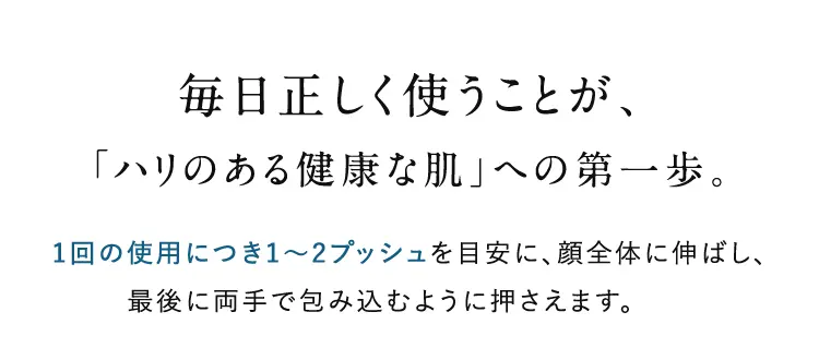 毎日正しく使うことが、「ハリのある健康な肌」への第一歩。1回の使用につき1~2プッシュを目安に、顔全体に伸ばし、最後に両手で包み込むように押さえます。