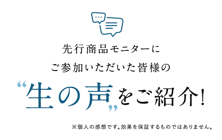 先行商品モニターにご参加いただいた皆様の“生の声”をご紹介! ※個人の感想です。効果を保証するものではありません。