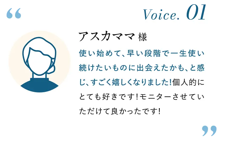 Voice.01 アスカママ様:使い始めて、早い段階で一生使い 続けたいものに出会えたかも、と感じ、すごく嬉しくなりました! 個人的にとても好きです!モニターさせていただけて良かったです!