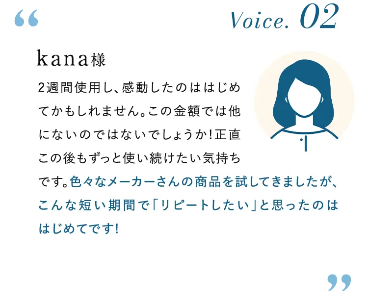 Voice. 02 kana様:2週間使用し、感動したのははじめてかもしれません。この金額では他にないのではないでしょうか!正直この後もずっと使い続けたい気持ちです。色々なメーカーさんの商品を試してきましたが、こんな短い期間で「リピートしたい」と思ったのははじめてです!