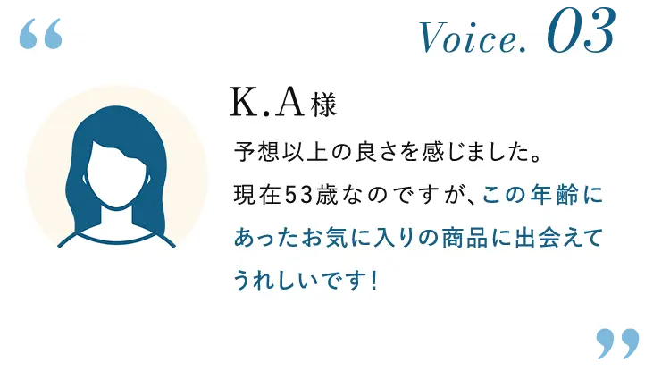 Voice. 03 K.A様: 予想以上の良さを感じました。現在53歳なのですが、この年齢にあったお気に入りの商品に出会えてうれしいです!