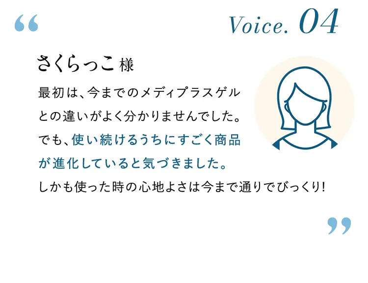 Voice. 04 さくらっこ様:最初は、今までのメディプラスゲルとの違いがよく分かりませんでした。でも、使い続けるうちにすごく商品が進化していると気づきました。しかも使った時の心地よさは今まで通りでびっくり!