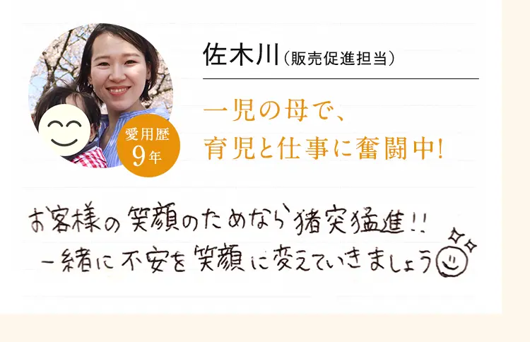 佐木川 (販売促進担当) 一児の母で、育児と仕事に奮闘中!お客様の笑顔のためなら猪突猛進!!一緒に不安を笑顔に変えていきましょう