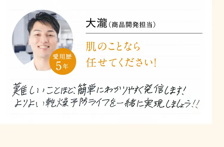 大瀧 (商品開発担当) 肌のことなら任せてください!難しいことほど、簡単にわかりやすく発信します!よりよい乾燥予防ライフを一緒に実現しましょう!