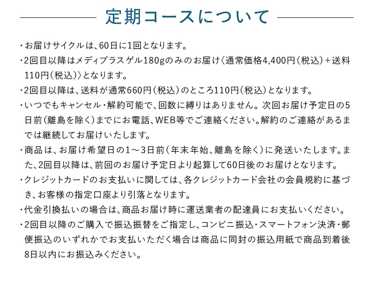 定期コースについて ・お届けサイクルは、60日に1回となります。・2回目以降はメディプラスゲル180gのみのお届けく通常価格4,400円(税込) に会員制度割引を適用 + 送料110円 (税込)〉となります。・2回目以降は、送料が通常660円(税込)のところ110円(税込)となります。・いつでもキャンセル・解約可能で、回数に縛りはありません。次回お届け予定日の5日前(離島を除く)までにお電話、WEB等でご連絡ください。解約のご連絡があるまでは継続してお届けいたします。・商品は、お届け希望日の1~3日前 (年末年始、離島を除く)に発送いたします。また、2回目以降は、前回のお届け予定日より起算して60日後のお届けとなります。 ・クレジットカードのお支払いに関しては、各クレジットカード会社の会員規約に基づき、お客様の指定口座より引落となります。・代金引換払いの場合は、商品お届け時に運送業者の配達員にお支払いください。 ・2回目以降のご購入で振込振替をご指定し、コンビニ振込・スマートフォン決済・郵便振込のいずれかでお支払いただく場合は商品に同封の振込用紙で商品到着後8日以内にお振込みください。