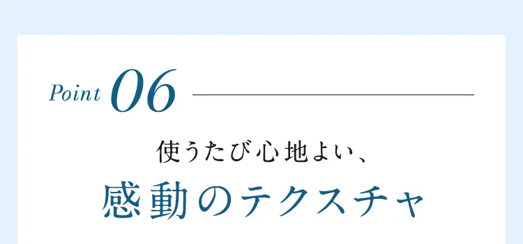 Point06 使うたび心地よい、感動のテクスチャ