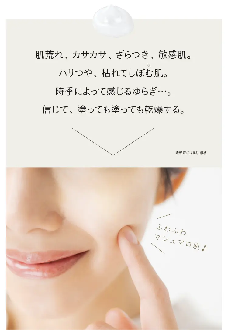 肌荒れ、カサカサ、ざらつき、敏感肌。ハリつや、枯れてしぼむ肌。時季によって感じるゆらぎ…。信じて、塗っても塗っても乾燥する。