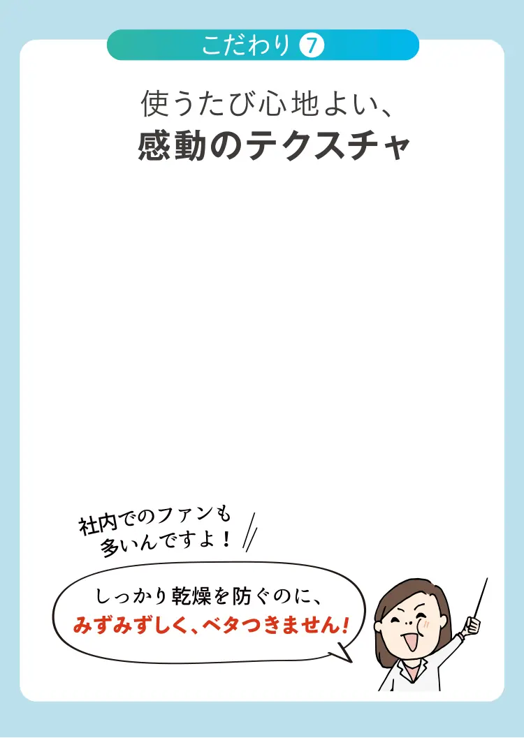 使うたび心地よい、感動のテクスチャ 社内でのファンも しっかり乾燥を防ぐのに、みずみずしく、ベタつきません！