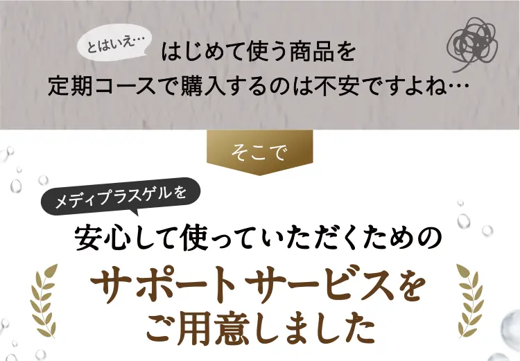 とはいえ…はじめて使う商品を定期コースで購入するのは不安ですよね…そこで角層ブースターゲル※を安心して使っていただくためのサポートサービスをご用意しました ※角層にハリを与えること