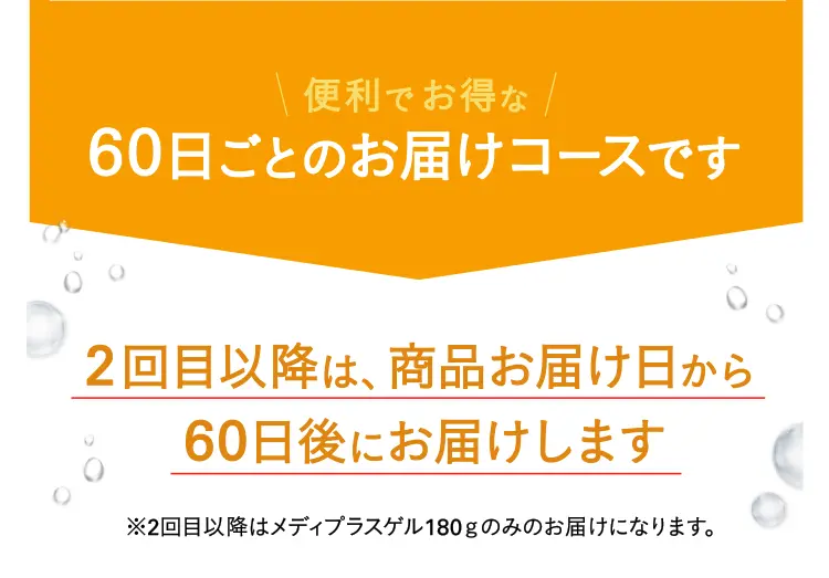 便利でお得な60日ごとのお届けコースです 2回目以降は、商品お届け日から60日後にお届けします※2回目以降はメディプラスゲル180ｇのみのお届けになります。