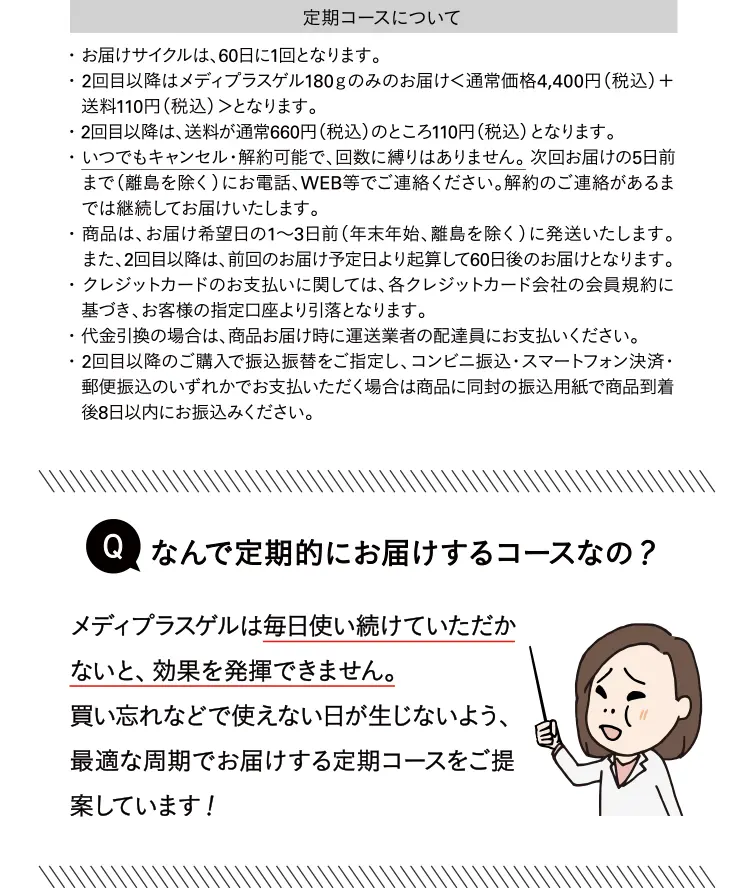 定期コースについて ・お届けサイクルは、60日に1回となります。・2回目以降はメディプラスゲル180gのみのお届けく通常価格4,400円（税込）＋ 送料110円（税込）＞となります。 ・2回目以降は、送料が通常660円（税込）のところ110円（税込）となります。 ・いつでもキャンセル・解約可能で、回数に縛りはありません。次回お届けの5日前まで（離島を除く）にお電話、WEB等でご連絡ください。解約のご連絡があるまでは継続してお届けいたします。 ・商品は、お届け希望日の1～3日前（年末年始、離島を除く）に発送いたします。 また、2回目以降は、前回のお届け予定日より起算して60日後のお届けとなります。 ・クレジットカードのお支払いに関しては、各クレジットカード会社の会員規約に基づき、お客様の指定口座より引落となります。 ・代金引換の場合は、商品お届け時に運送業者の配達員にお支払いください。 ・2回目以降のご購入で振込振替をご指定し、コンビニ振込・スマートフォン決済・郵便振込のいずれかでお支払いただく場合は商品に同封の振込用紙で商品到着後8日以内にお振込みください。