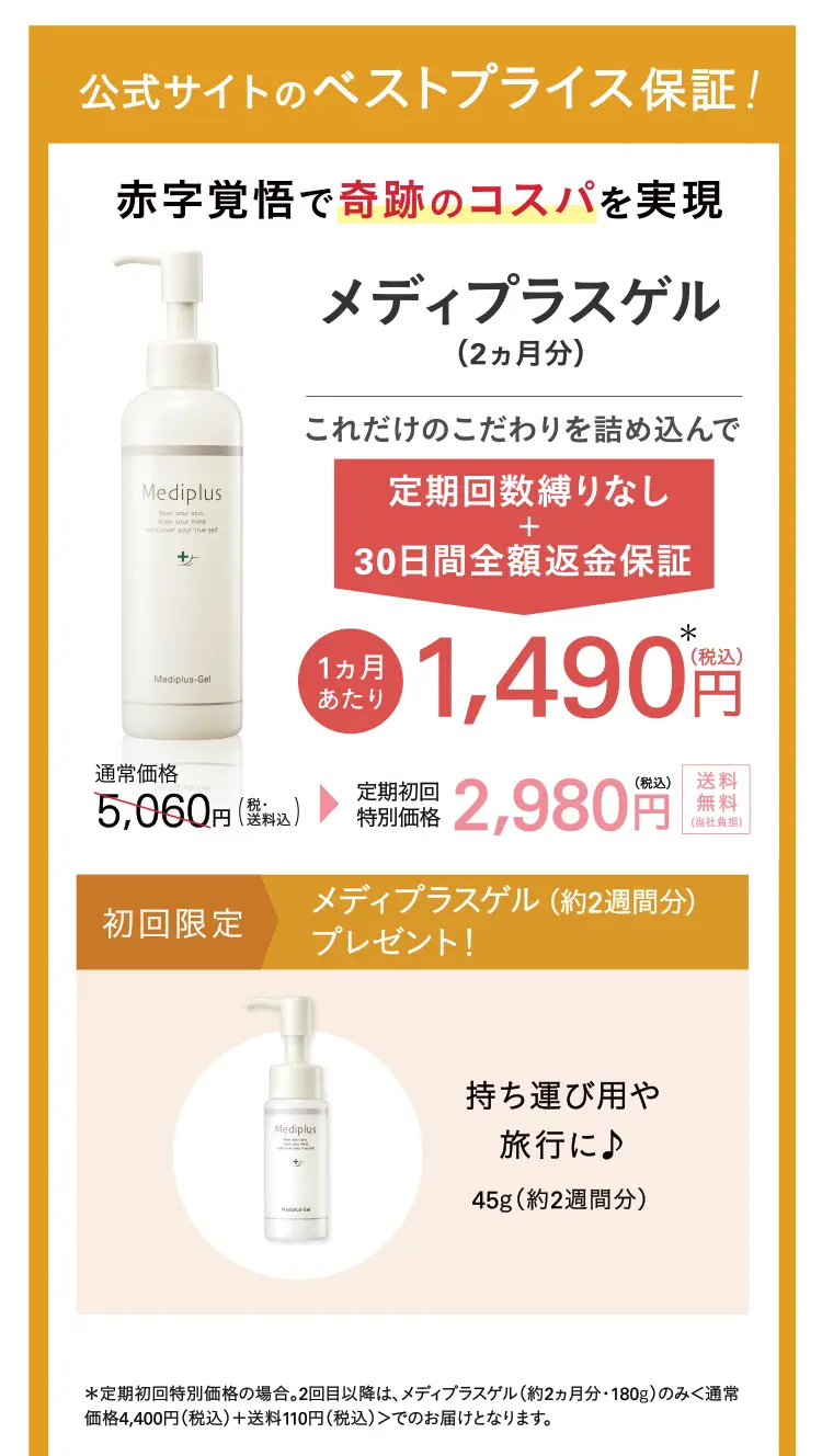 公式サイトのベストプライス保証！赤字覚悟で奇跡のコスパを実現 メディプラスゲル(2ヵ月分) これだけのこだわりを詰め込んでなんと 1カ月あたり1,490円（税込） * 通常価格5,060円（税・送料込）→定期初回特別価格2,980円（税込）送料無料初回限定 メディプラスゲル（約2週間分）＆サンプルセットプレゼント！持ち運び用や旅行に♪ 45g（約2週間分）パッチテストやお試し用に ※サンプル内容は予告なく変更する場合があります。＊定期初回特別価格の場合。2回目以降は、メディプラスゲル（約2ヵ月分・180g）のみ＜通常価格4,400円(税込)に会員制度割引を適用＋送料110円（税込）＞でのお届けとなります。