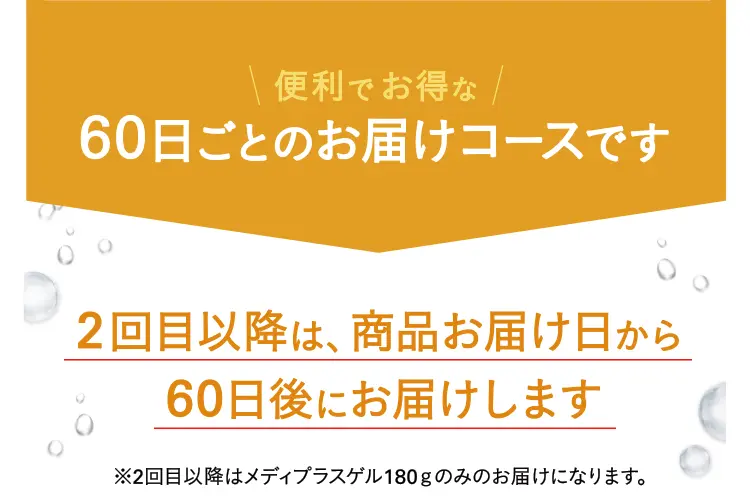 便利でお得な60日ごとのお届けコースです 2回目以降は、商品お届け日から60日後にお届けします※2回目以降はメディプラスゲル180ｇのみのお届けになります。