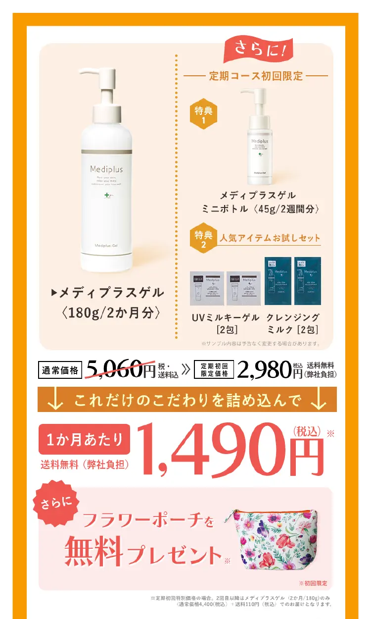 公式サイトのベストプライス保証！赤字覚悟で奇跡のコスパを実現 メディプラスゲル(2ヵ月分) これだけのこだわりを詰め込んでなんと 1カ月あたり1,490円（税込） * 通常価格5,060円（税・送料込）→定期初回特別価格2,980円（税込）送料無料初回限定 メディプラスゲル（約2週間分）＆サンプルセットプレゼント！持ち運び用や旅行に♪ 45g（約2週間分）パッチテストやお試し用に ※サンプル内容は予告なく変更する場合があります。＊定期初回特別価格の場合。2回目以降は、メディプラスゲル（約2ヵ月分・180g）のみ＜通常価格4,400円(税込)に会員制度割引を適用＋送料110円（税込）＞でのお届けとなります。