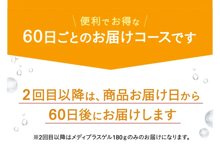 便利でお得な60日ごとのお届けコースです 2回目以降は、商品お届け日から60日後にお届けします※2回目以降はメディプラスゲル180ｇのみのお届けになります。