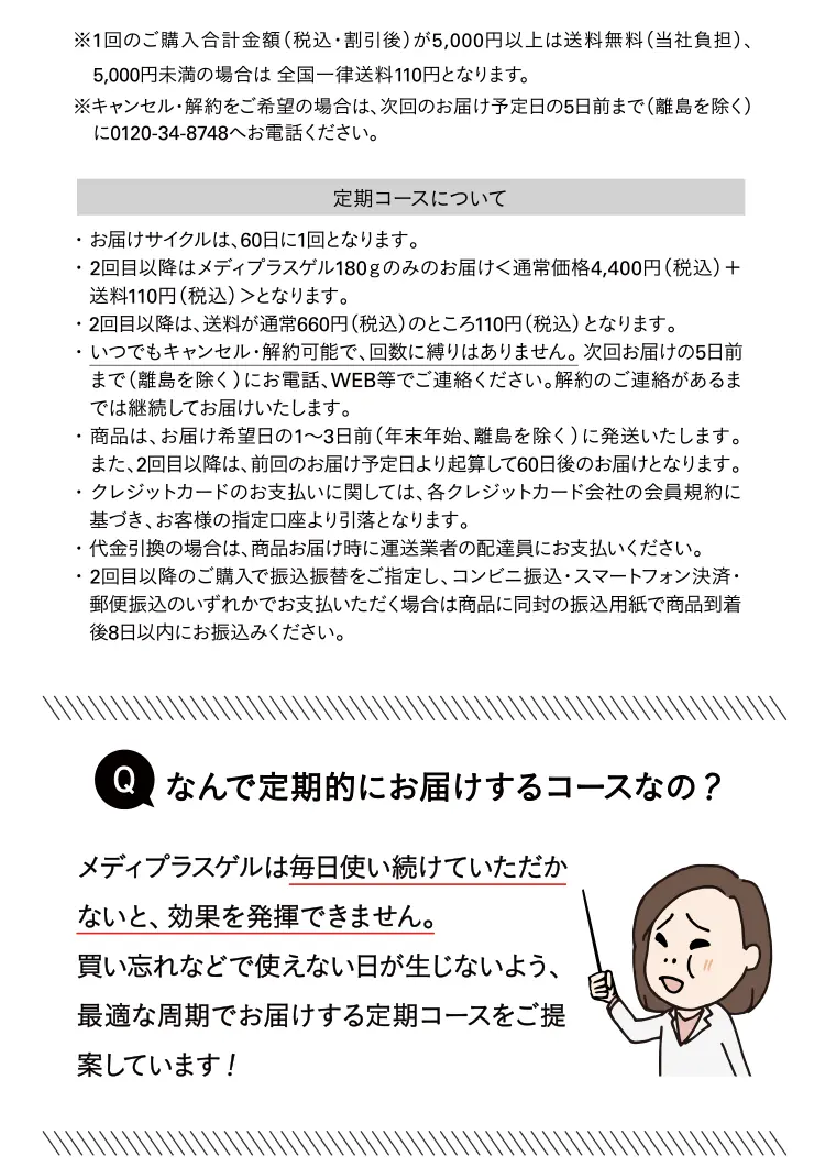 定期コースについて ・お届けサイクルは、60日に1回となります。・2回目以降はメディプラスゲル180gのみのお届けく通常価格4,400円（税込）＋ 送料110円（税込）＞となります。 ・2回目以降は、送料が通常660円（税込）のところ110円（税込）となります。 ・いつでもキャンセル・解約可能で、回数に縛りはありません。次回お届けの5日前まで（離島を除く）にお電話、WEB等でご連絡ください。解約のご連絡があるまでは継続してお届けいたします。 ・商品は、お届け希望日の1～3日前（年末年始、離島を除く）に発送いたします。 また、2回目以降は、前回のお届け予定日より起算して60日後のお届けとなります。 ・クレジットカードのお支払いに関しては、各クレジットカード会社の会員規約に基づき、お客様の指定口座より引落となります。 ・代金引換の場合は、商品お届け時に運送業者の配達員にお支払いください。 ・2回目以降のご購入で振込振替をご指定し、コンビニ振込・スマートフォン決済・郵便振込のいずれかでお支払いただく場合は商品に同封の振込用紙で商品到着後8日以内にお振込みください。