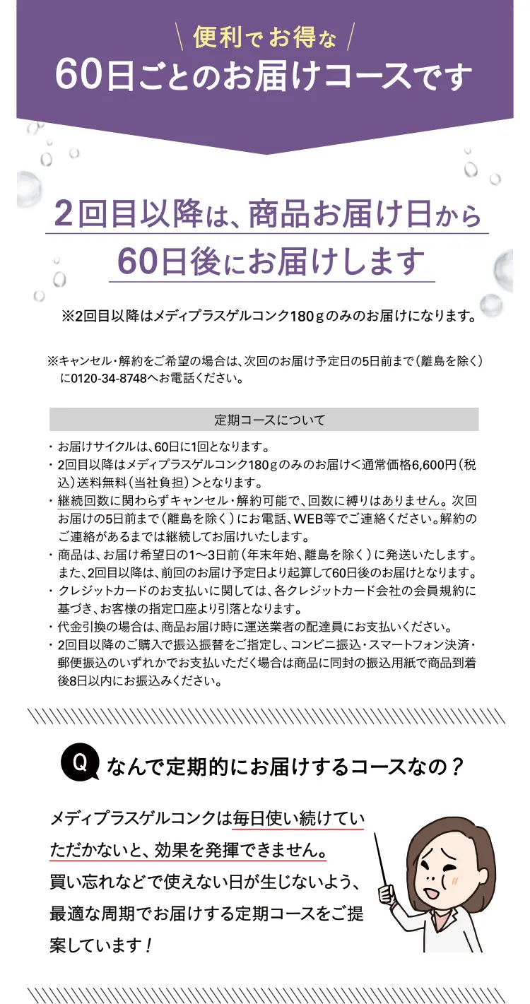 \便利でお得な/60日ごとのお届けコースです2回目以降は、商品お届け日から60日後にお届けします※2回目以降はメディプラスゲルコンク180gのみのお届けになります。※キャンセル・解約をご希望の場合は、次回のお届け予定日の5日前まで（離島を除く）に0120-34-8748へお電話ください。