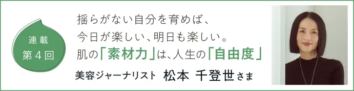 連載第4回 揺らがない自分を育めば、今日が楽しい、明日も楽しい。肌の「素材力」は、人生の「自由度」美容ジャーナリスト 松本千登世さま