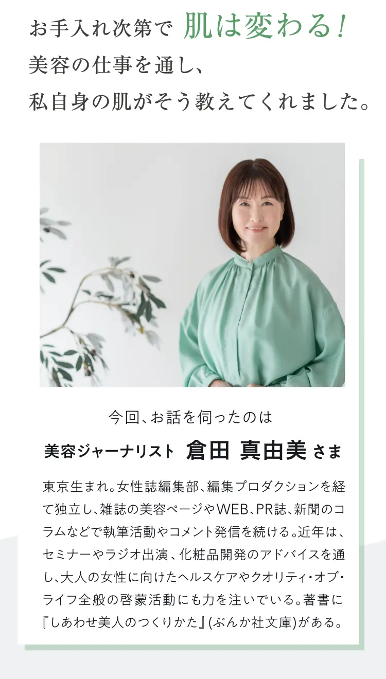 お手入れ第で肌は変わる！美容の仕事を通し、私自身の肌がそう教えてくれました。今回、お話を伺ったのは美容ジャーナリスト 倉田真由美さま東京生まれ。女性誌編集部、編集プロダクションを経て独立し、雑誌の美容ペジやWEB、PR誌、新聞のコラムなどで執筆活動やコメント発信を続ける。近年は、セミナーやラジオ出演、化粧品開発のアドバイスを通し、大人の女性に向けたヘルスケアやクオリティ・オブ・ライフ全般の啓蒙活動にも力を注いでいる。著書に『しあわせ美人のつくりかた」（ぶんか社文庫）がある。