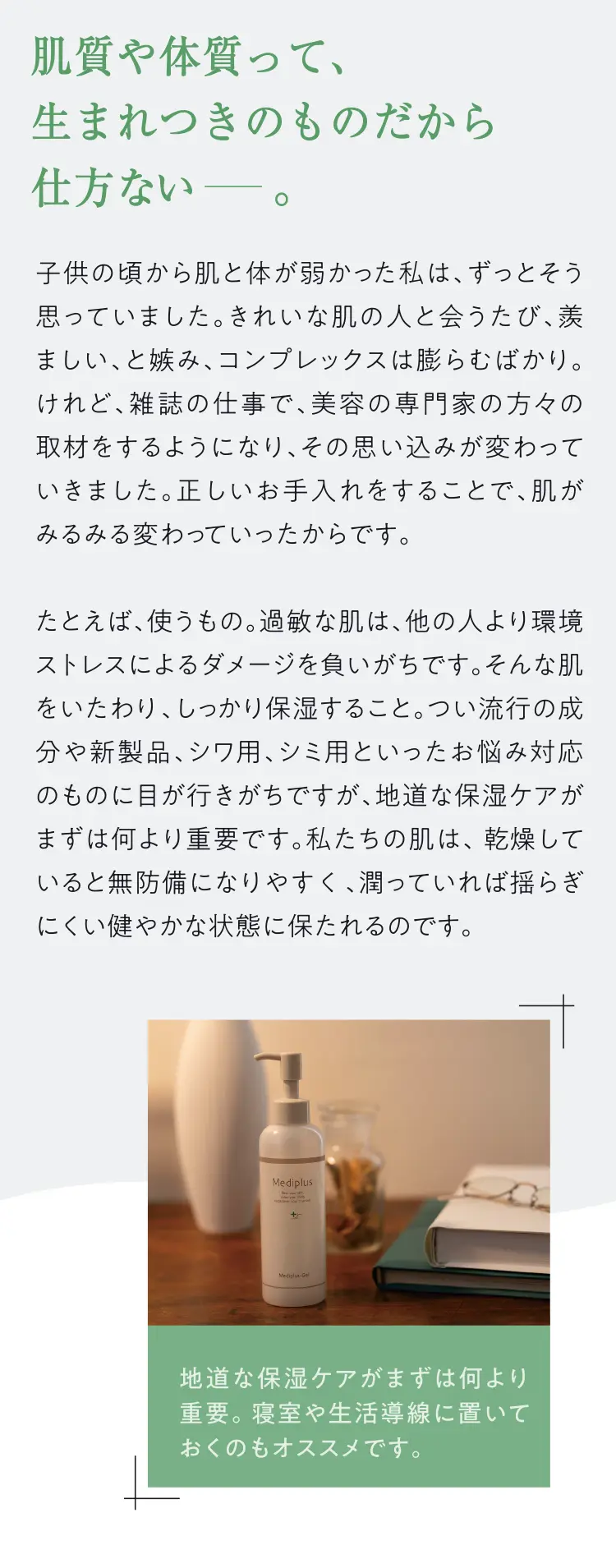 肌質や体質って、生まれつきのものだから仕方ないー。子供の頃から肌と体が弱かった私は、ずっとそう思っていました。きれいな肌の人と会うたび、羨ましい、と嫉み、コンプレックスは膨らむばかり。けれど、雑誌の仕事で、美容の専門家の方々の取材をするようになり、その思い込みが変わっていきました。正しいお手入れをすることで、肌がみるみる変わっていったからです。たとえば、使うもの。過敏な肌は、他の人より環境ストレスによるダメージを負いがちです。そんな肌をいたわり、しっかり保湿すること。つい流行の成分や新製品、シワ用、シミ用といったお悩み対応のものに目が行きがちですが、地道な保湿ケアがまずは何より重要です。私たちの肌は、乾燥していると無防備になりやすく、潤っていれば揺らぎにくい健やかな状態に保たれるのです。