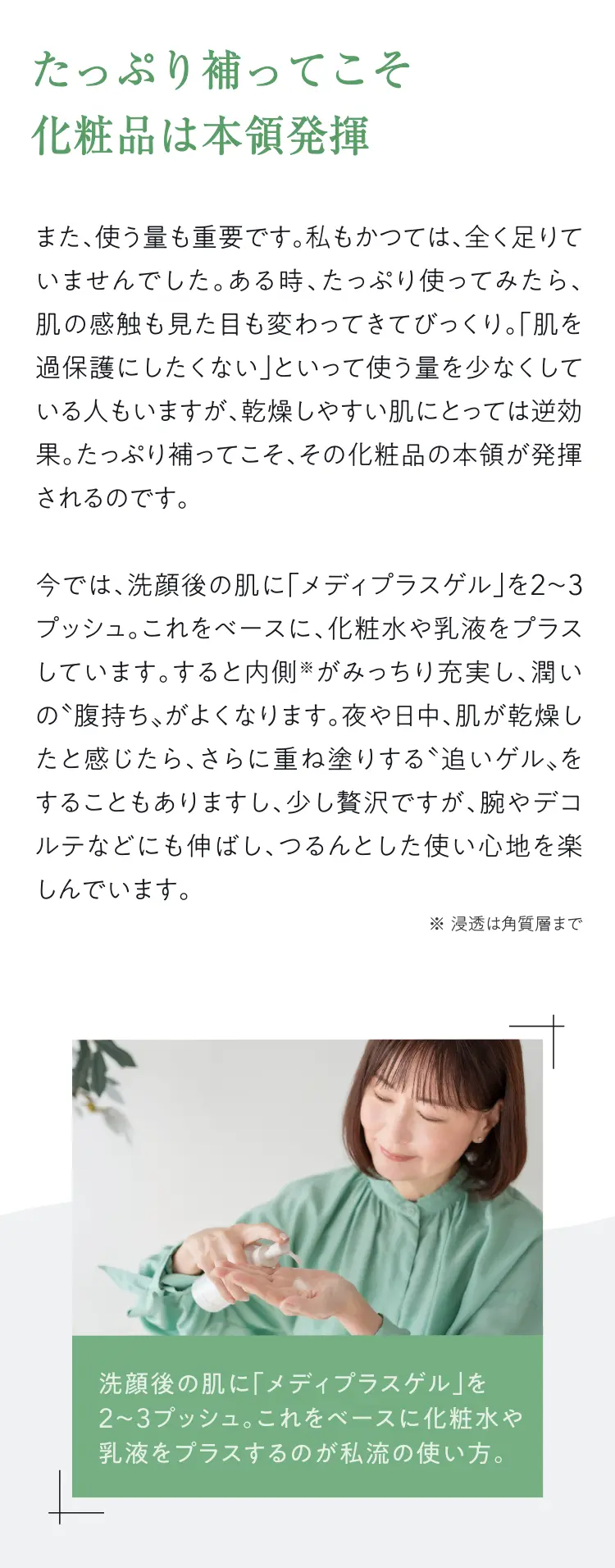 たっぷり補ってこそ化粧品は本領発揮また、使う量も重要です。私もかつては、全く足りていませんでした。ある時、たっぷり使ってみたら、肌の感触も見た目も変わってきてびっくり。「肌を過保護にしたくない」といって使う量を少なくしている人もいますが、乾燥しやすい肌にとっては逆効果。たっぷり補ってこそ、その化粧品の本領が発揮されるのです。今では、洗顔後の肌に「メディプラスゲル」を2~3プッシュ。これをベースに、化粧水や乳液をプラスしています。すると内側※がみっちり充実し、潤いの腹持ち、がよくなります。夜や日中、肌が乾燥したと感じたら、さらに重ね塗りする”追いゲル、をすることもありますし、少し贅沢ですが、腕やデコルテなどにも伸ばし、つるんとした使い心地を楽しんでいます。※浸透は角質層まで