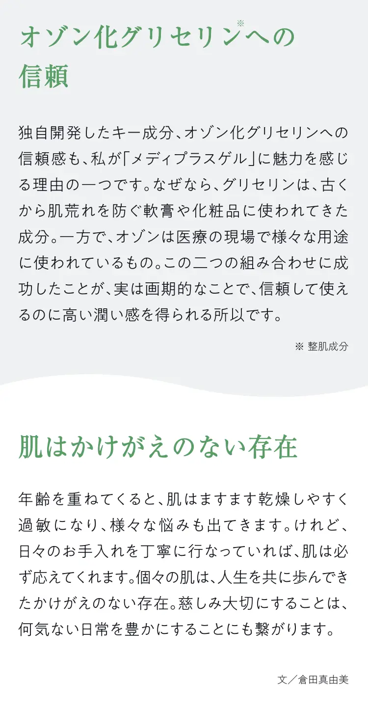 オゾン化グリセリンへの信賴：独自開発したキー成分、オゾン化グリセリンへの頼感も、私が「メディプラスゲル」に魅力を感じる理由の一つです。なぜなら、グリセリンは、古くから肌荒れを防ぐ軟膏や化粧品に使われてきた成分。一方で、オゾンは医療の現場で様々な用途に使われているもの。この二つの組み合わせに成功したことが、実は画期的なことで、頼して使えるのに高い潤い感を得られる所以です。（※整肌成分） 肌はかけがえのない存在：年齢を重ねてくると、肌はますます乾燥しやすく過敏になり、様々な悩みも出てきます。けれど、日々のお手入れを丁寧に行なっていれば、肌は必ず応えてくれます。個々の肌は、人生を共に歩んできたかけがえのない存在。慈しみ大切にすることは、何気ない日常を豊かにすることにも繋がります。文/倉田真由美