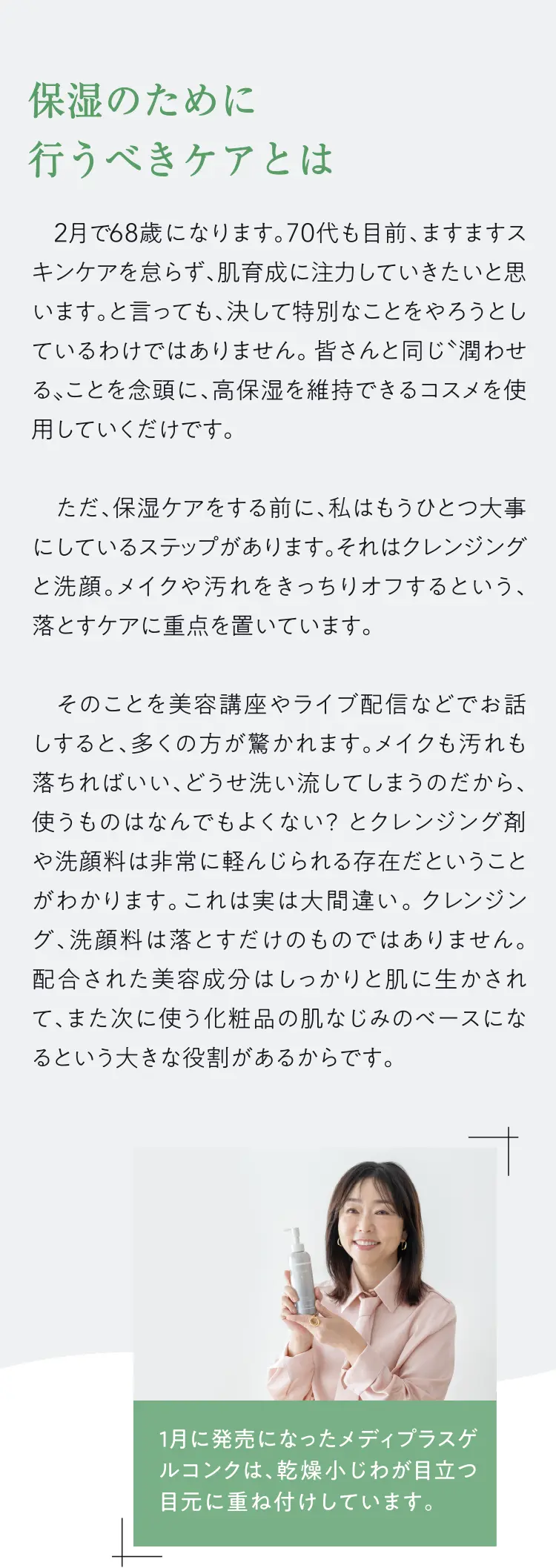 保湿のために行うべきケアとは - 2月で68歳になります。70代も目前、ますますスキンケアを怠らず、肌育成に注力していきたいと思います。と言っても、決して特別なことをやろうとしているわけではありません。皆さんと同じ潤わせる、ことを念頭に、高保湿を維持できるコスメを使用していくだけです。ただ、保湿ケアをする前に、私はもうひとつ大事にしているステップがあります。それはクレンジングと洗顔。メイクや汚れをきっちりオフするという、落とすケアに重点を置いています。そのことを美容講座やライブ配などでお話しすると、多くの方が驚かれます。メイクも汚れも落ちればいい、どうせ洗い流してしまうのだから、使うものはなんでもよくない？とクレンジング育や洗顔料は非常に軽んじられる存在だということがわかります。これは実は大間違い。クレンジング、洗顔料は落とすだけのものではありません。配合された美容成分はしっかりと肌に生かされて、また次に使う化粧品の肌なじみのベースになるという大きな役割があるからです。1月に発売になったメディプラスゲルコンクは、乾燥小じわが目立つ目元に重ね付けしています。