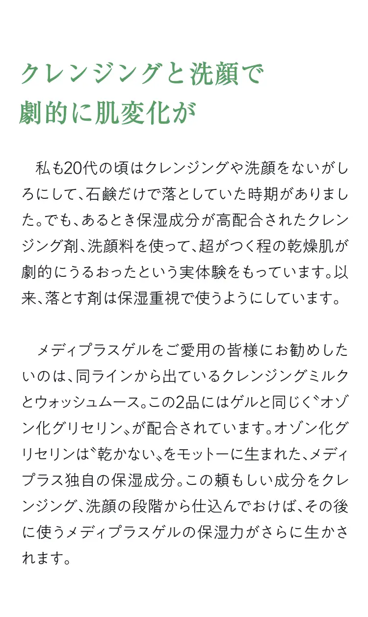 クレンジングと洗顔で劇的に肌変化が - 私も20代の頃はクレンジングや洗顔をないがしろにして、石鹸だけで落としていた時期がありました。でも、あるとき保湿成分が高配合されたクレンジング剤、洗顔料を使って、超がつく程の乾燥肌が劇的にうるおったという実体験をもっています。以来、落とす剤は保湿重視で使うようにしています。メディプラスゲルをご愛用の皆様にお勧めしたいのは、同ラインから出ているクレンジングミルクとウォッシュムース。この2品にはゲルと同じぐオゾン化グリセリン、が配合されています。オゾン化グリセリンは乾かない”をモットーに生まれた、メディプラス独自の保湿成分。この頼もしい成分をクレンジング、洗顔の段階から仕込んでおけば、その後に使うメディプラスゲルの保湿力がさらに生かされます。