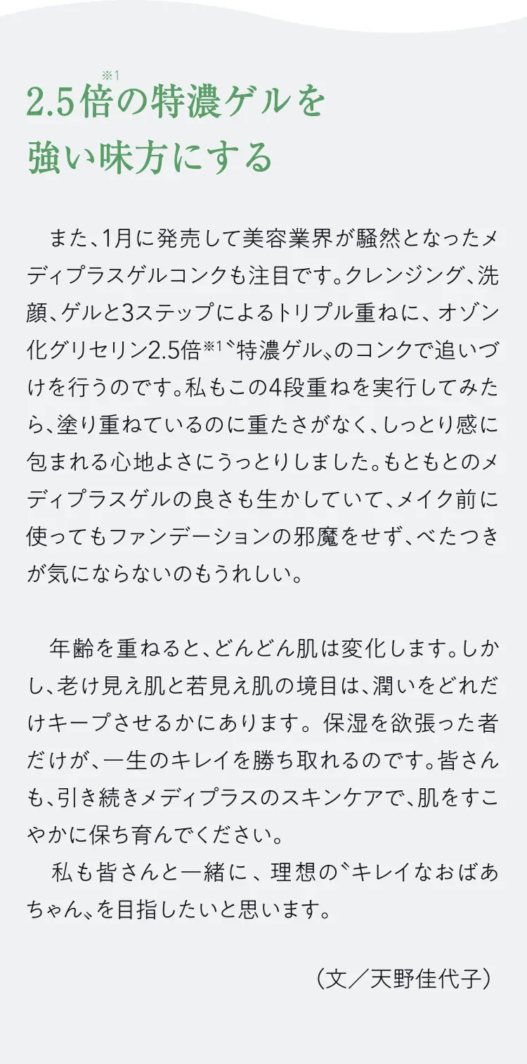 2.5倍の特濃ゲルを強い味方にする - また、1月に発売して美容業界が騒然となったメディプラスゲルコンクも注目です。クレンジング、洗顔、ゲルと3ステップによるトリプル重ねに、オゾン化グリセリン2.5倍※1特濃ゲル、のコンクで追いづけを行うのです。私もこの4段重ねを実行してみたら、塗り重ねているのに重たさがなく、しっとり感に包まれる心地よさにうっとりしました。もともとのメディプラスゲルの良さも生かしていて、メイク前に使ってもファンデーションの邪魔をせず、べたつきが気にならないのもうれしい。年齢を重ねると、どんどん肌は変化します。しかし、老け見え肌と若見え肌の境目は、潤いをどれだけキープさせるかにあります。保湿を欲張った者だけが、一生のキレイを勝ち取れるのです。皆さんも、引き続きメディプラスのスキンケアで、肌をすこやかに保ち育んでください。私も皆さんと一緒に、理想のキレイなおばあちゃん、を目指したいと思います。（文/天野佳代子）