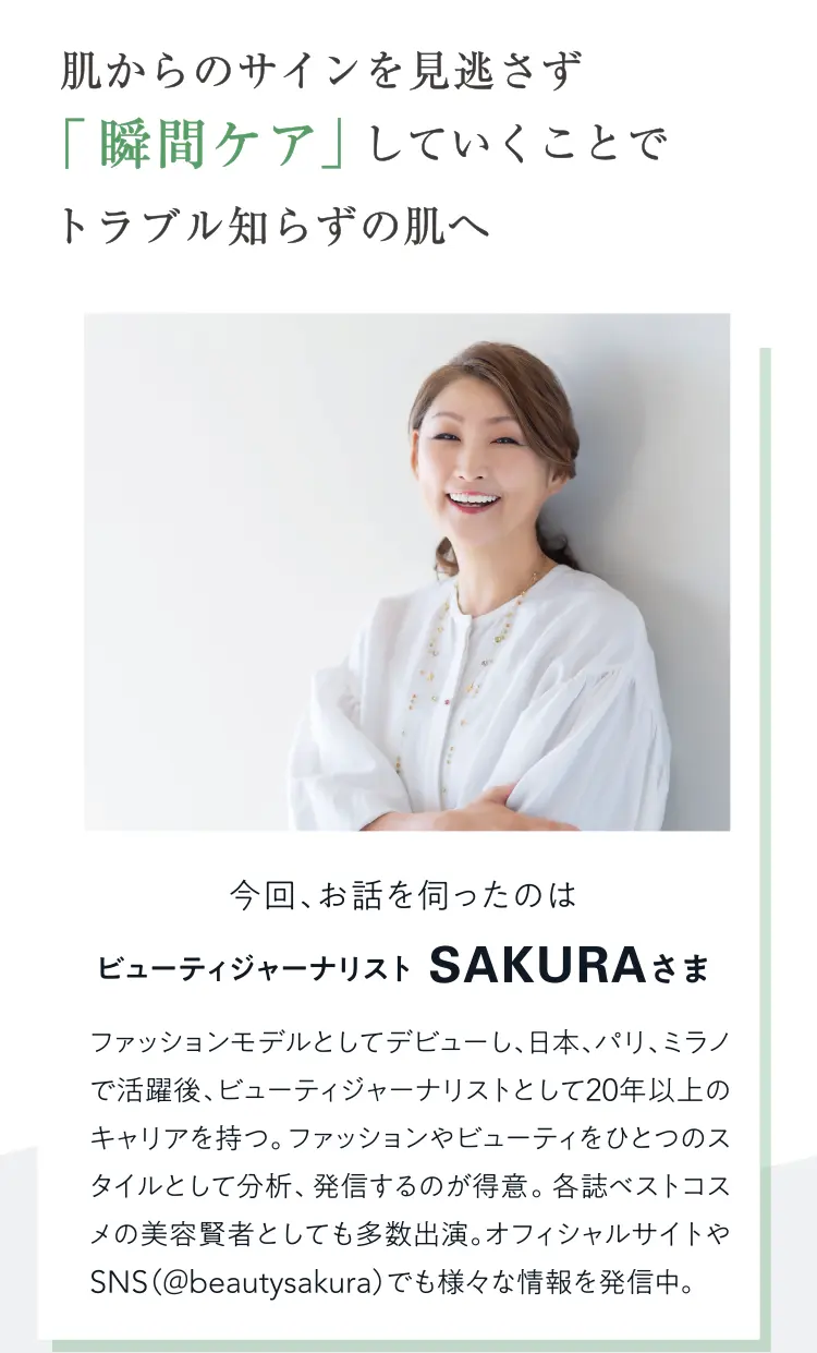 肌からのサインを見逃さず「瞬間ケア」していくことでトラブル知らずの肌へ。今回、お話を伺ったのはビューティジャーナリスト SAKURAさま。ファッションモデルとしてデビューし、日本、パリ、ミラノで活躍後、ビューティジャーナリストとして20年以上のキャリアを持つ。ファッションやビューティをひとつのスタイルとして分析、発言するのが得意。各誌ベストコスメの美容賢者としても多数出演。オフィシャルサイトやSNS（@beautysakura）でも様々な情報を発中