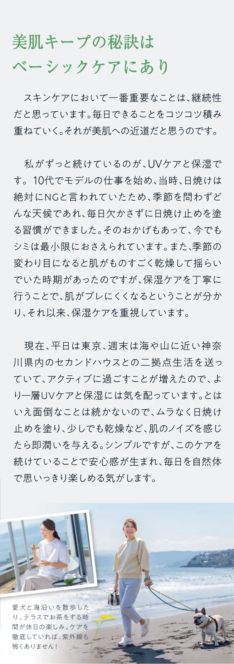 美肌キープの秘訣はベーシックケアにあり - スキンケアにおいて一番重要なことは、継続性だと思っています。毎日できることをコツコツ積み重ねていく。それが美肌への近道だと思うのです。私がずっと続けているのが、UVケアと保湿です。10代でモデルの仕事を始め、当時、日焼けは絶対にNGと言われていたため、季節を問わずどんな天候であれ、毎日かさずに日焼け止めを塗る習慣ができました。そのおかげもあって、今でもシミは最小限におさえられています。また、季節の変わり目になると肌がものすごく乾燥して揺らいでいた時期があったのですが、保湿ケアを丁寧に行うことで、肌がブレにくくなるということが分かり、それ以来、保湿ケアを重視しています。現在、平日は東京、週末は海や山に近い神奈川県内のセカンドハウスとの二拠点生活を送っていて、アクティブに過ごすことが増えたので、より一層UVケアと保湿には気を配っています。とはいえ面倒なことは続かないので、ムラなく日焼け止めを塗り、少しでも乾燥など、肌のノイズを感じたら即潤いを与える。シンプルですが、このケアを続けていることで安心感が生まれ、毎日を自然体で思いっきり楽しめる気がします。