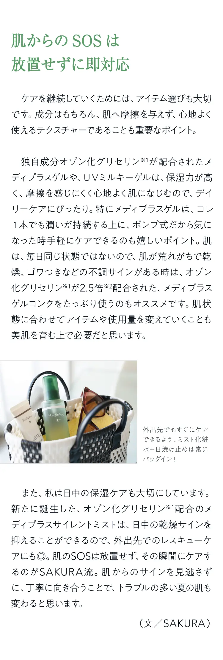 肌からのSOSは放置せずに即対応 - ケアを継続していくためには、アイテム選びも大切です。成分はもちろん、肌へ摩擦を与えず、心地よく使えるテクスチャーであることも重要なポイント。独自成分オゾン化グリセリン※1が配合されたメディプラスゲルや、UVミルキーゲルは、保湿力が高＜、摩擦を感じにくく心地よく肌になじむので、デイリーケアにぴったり。特にメディプラスゲルは、コレ1本でも潤いが持続する上に、ポンプ式だから気になった時手軽にケアできるのも嬉しいポイント。肌は、毎日同じ状態ではないので、肌が荒れがちで乾燥、ゴワつきなどの不調サインがある時は、オゾン化グリセリン※1が2.5倍※2配合された、メディプラスゲルコンクをたっぷり使うのもオススメです。肌状態に合わせてアイテムや使用量を変えていくことも美肌を育む上で必要だと思います。（外出先でもすぐにケアできるよう、ミスト化粧水+日焼け止めは常にバッグイン！）また、私は日中の保湿ケアも大切にしています。新たに誕生した、オゾン化グリセリン※1配合のメディプラスサイレントミストは、日中の乾燥サインを抑えることができるので、外出先でのレスキューケアにも◎。肌のSOSは放置せず、その瞬間にケアするのがSAKURA流。肌からのサインを見逃さずに、丁寧に向き合うことで、トラブルの多い夏の肌も変わると思います。（文／SAKURA）